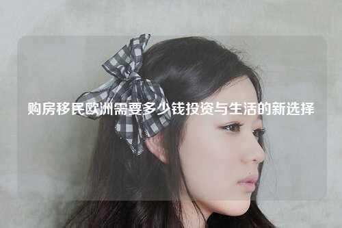 购房移民欧洲需要多少钱投资与生活的新选择